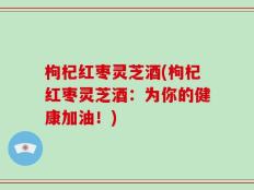枸杞红枣灵芝酒(枸杞红枣灵芝酒：为你的健康加油！)