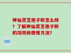 神仙灵芝孢子粉怎么样？了解神仙灵芝孢子粉的功效和使用方法？