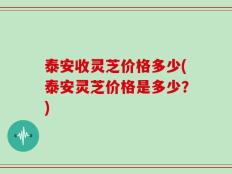 泰安收灵芝价格多少(泰安灵芝价格是多少？)