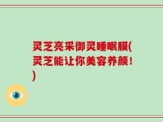 灵芝亮采御灵睡眠膜(灵芝能让你美容养颜！)