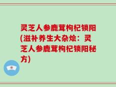 灵芝人参鹿茸枸杞锁阳(滋补养生大杂烩：灵芝人参鹿茸枸杞锁阳秘方)