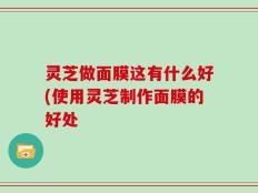 灵芝做面膜这有什么好(使用灵芝制作面膜的好处