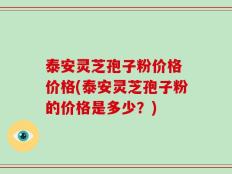 泰安灵芝孢子粉价格 价格(泰安灵芝孢子粉的价格是多少？)