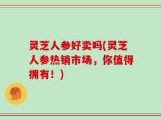 灵芝人参好卖吗(灵芝人参热销市场，你值得拥有！)