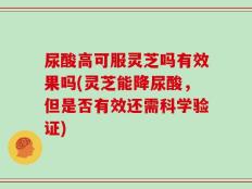 尿酸高可服灵芝吗有效果吗(灵芝能降尿酸，但是否有效还需科学验证)
