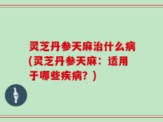 灵芝丹参天麻治什么病(灵芝丹参天麻：适用于哪些疾病？)