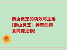 泰山灵芝的功效与主治(泰山灵芝：神奇的药食同源之物)