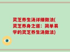 灵芝养生汤详细做法(灵芝养身之道：简单易学的灵芝养生汤做法)