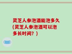 灵芝人参泡酒能泡多久(灵芝人参泡酒可以泡多长时间？)