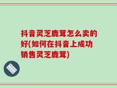 抖音灵芝鹿茸怎么卖的好(如何在抖音上成功销售灵芝鹿茸)