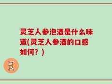 灵芝人参泡酒是什么味道(灵芝人参酒的口感如何？)