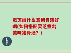 灵芝加什么煮猪骨汤好喝(如何搭配灵芝煮出美味猪骨汤？)