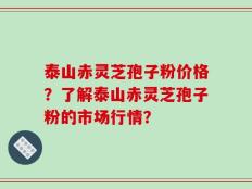泰山赤灵芝孢子粉价格？了解泰山赤灵芝孢子粉的市场行情？