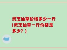 灵芝仙草价格多少一斤(灵芝仙草一斤价格是多少？)