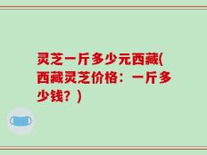 灵芝一斤多少元西藏(西藏灵芝价格：一斤多少钱？)