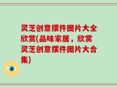 灵芝创意摆件图片大全欣赏(品味家居，欣赏灵芝创意摆件图片大合集)