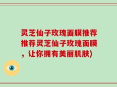 灵芝仙子玫瑰面膜推荐推荐灵芝仙子玫瑰面膜，让你拥有美丽肌肤)