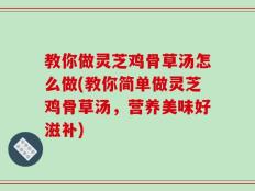 教你做灵芝鸡骨草汤怎么做(教你简单做灵芝鸡骨草汤，营养美味好滋补)