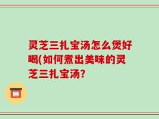 灵芝三扎宝汤怎么煲好喝(如何煮出美味的灵芝三扎宝汤？