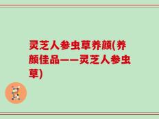 灵芝人参虫草养颜(养颜佳品——灵芝人参虫草)