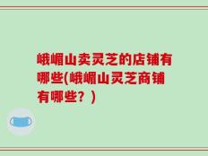 峨嵋山卖灵芝的店铺有哪些(峨嵋山灵芝商铺有哪些？)
