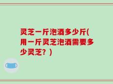 灵芝一斤泡酒多少斤(用一斤灵芝泡酒需要多少灵芝？)