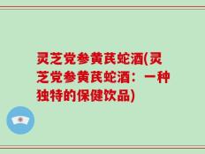 灵芝党参黄芪蛇酒(灵芝党参黄芪蛇酒：一种独特的保健饮品)