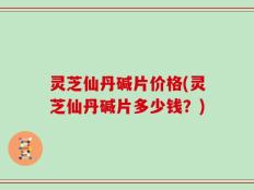 灵芝仙丹碱片价格(灵芝仙丹碱片多少钱？)