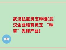 武汉弘寇灵芝种植(武汉企业培育灵芝 “种草”先锋产业)