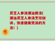 灵芝人参汤潮汕做法(潮汕灵芝人参汤烹饪秘诀，快速健康煲汤的方法！)