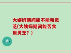 大姨妈期间能不能和灵芝(大姨妈期间能否食用灵芝？)