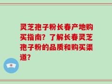 灵芝孢子粉长春产地购买指南？了解长春灵芝孢子粉的品质和购买渠道？