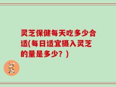 灵芝保健每天吃多少合适(每日适宜摄入灵芝的量是多少？)