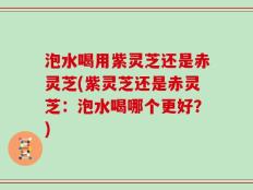 泡水喝用紫灵芝还是赤灵芝(紫灵芝还是赤灵芝：泡水喝哪个更好？)