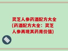 灵芝人参药酒配方大全(药酒配方大全：灵芝人参再现其药用价值)