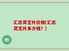 汇志灵芝片价格(汇志灵芝片多少钱？)