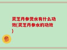 灵芝丹参煲水有什么功效(灵芝丹参水的功效)