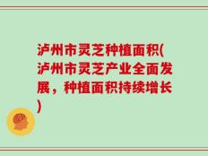 泸州市灵芝种植面积(泸州市灵芝产业全面发展，种植面积持续增长)