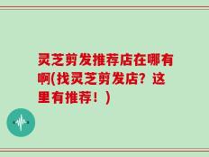 灵芝剪发推荐店在哪有啊(找灵芝剪发店？这里有推荐！)
