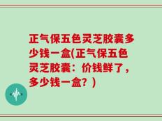 正气保五色灵芝胶囊多少钱一盒(正气保五色灵芝胶囊：价钱鲜了，多少钱一盒？)