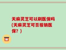 天麻灵芝可以刷医保吗(天麻灵芝可否报销医保？)