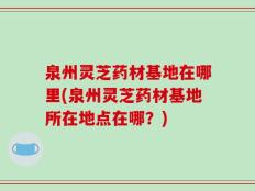 泉州灵芝药材基地在哪里(泉州灵芝药材基地所在地点在哪？)