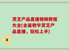 灵芝产品直播视频教程大全(全面教学灵芝产品直播，轻松上手)