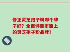 修正灵芝孢子粉哪个牌子好？全面评测市面上的灵芝孢子粉品牌？