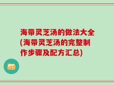 海带灵芝汤的做法大全(海带灵芝汤的完整制作步骤及配方汇总)