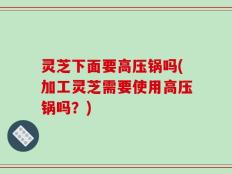 灵芝下面要高压锅吗(加工灵芝需要使用高压锅吗？)
