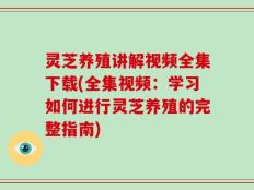 灵芝养殖讲解视频全集下载(全集视频：学习如何进行灵芝养殖的完整指南)