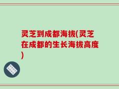 灵芝到成都海拔(灵芝在成都的生长海拔高度)