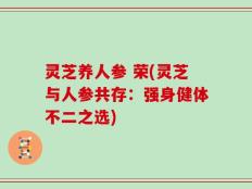 灵芝养人参 荣(灵芝与人参共存：强身健体不二之选)