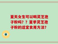 夏天女生可以喝灵芝孢子粉吗？？夏季灵芝孢子粉的适宜食用方法？